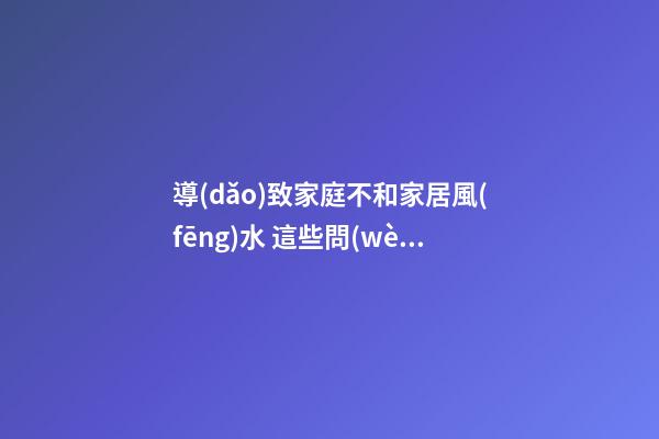 導(dǎo)致家庭不和家居風(fēng)水 這些問(wèn)題風(fēng)水不能忽視